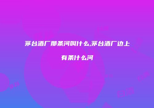 茅台酒厂那条河叫什么,茅台酒厂边上有条什么河