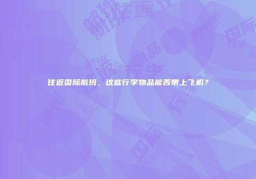 往返国际航班，这些行李物品能否带上飞机？
