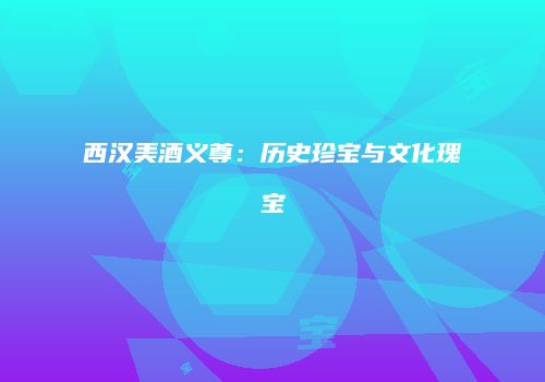 西汉美酒义尊：历史珍宝与文化瑰宝