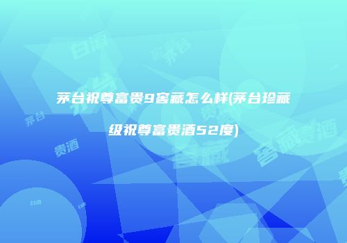 茅台祝尊富贵9窖藏怎么样(茅台珍藏级祝尊富贵酒52度)
