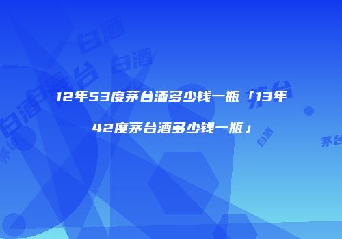 12年53度茅台酒多少钱一瓶「13年42度茅台酒多少钱一瓶」