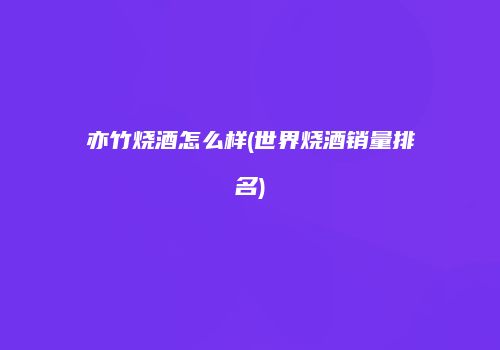 亦竹烧酒怎么样(世界烧酒销量排名)