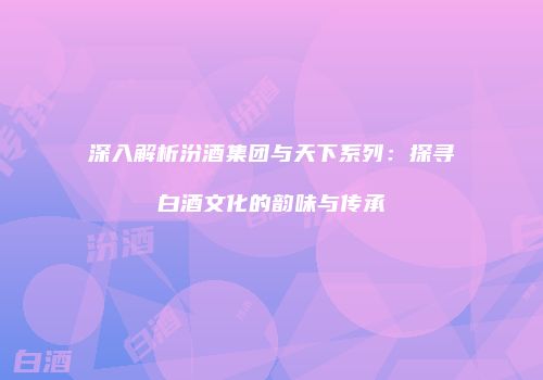 深入解析汾酒集团与天下系列：探寻白酒文化的韵味与传承