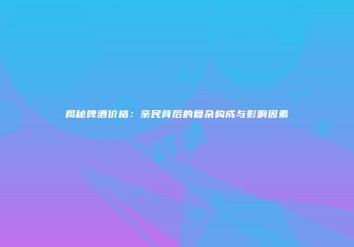 揭秘啤酒价格：亲民背后的复杂构成与影响因素