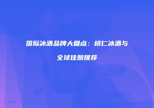 国际冰酒品牌大盘点：桓仁冰酒与全球佳酿推荐