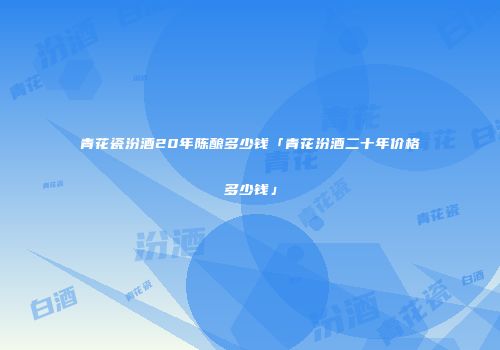 青花瓷汾酒20年陈酿多少钱「青花汾酒二十年价格多少钱」