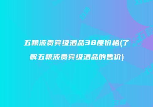 五粮液贵宾级酒品38度价格(了解五粮液贵宾级酒品的售价)