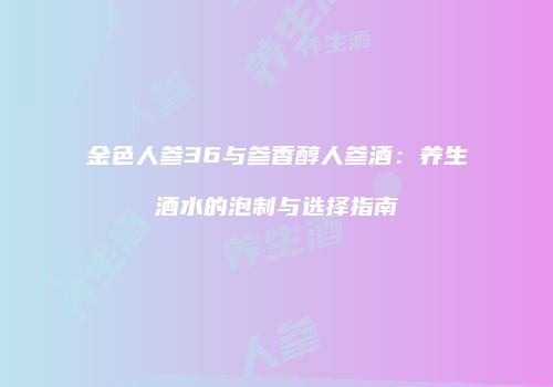 金色人参36与参香醇人参酒：养生酒水的泡制与选择指南