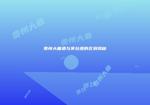 贵州大曲酒与茅台酒的区别揭秘