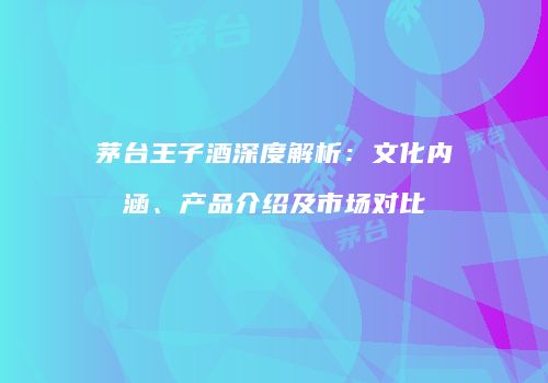 茅台王子酒深度解析：文化内涵、产品介绍及市场对比