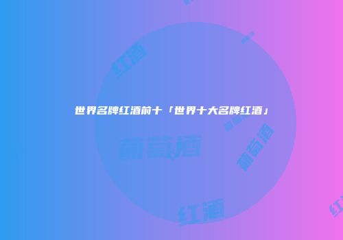 世界名牌红酒前十「世界十大名牌红酒」
