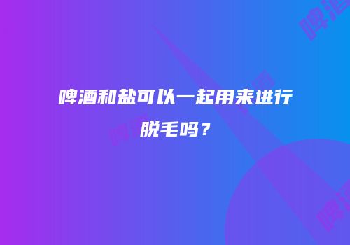 啤酒和盐可以一起用来进行脱毛吗？