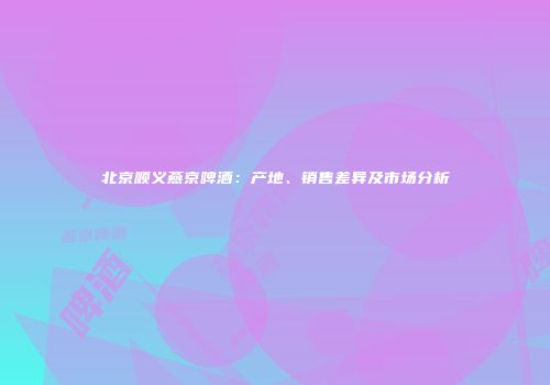 北京顺义燕京啤酒：产地、销售差异及市场分析
