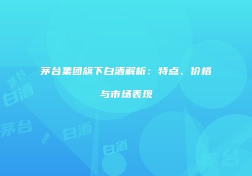 茅台集团旗下白酒解析：特点、价格与市场表现