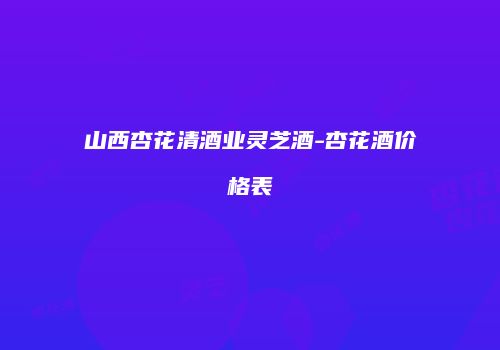 山西杏花清酒业灵芝酒-杏花酒价格表