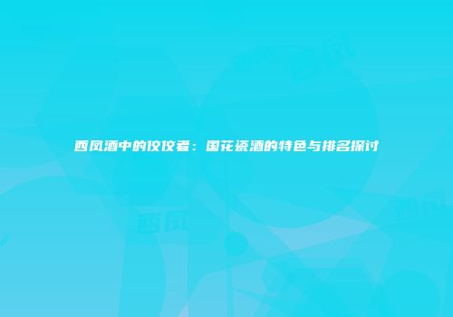 西凤酒中的佼佼者：国花瓷酒的特色与排名探讨