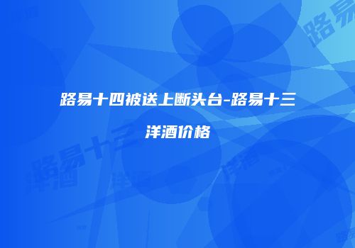 路易十四被送上断头台-路易十三洋酒价格
