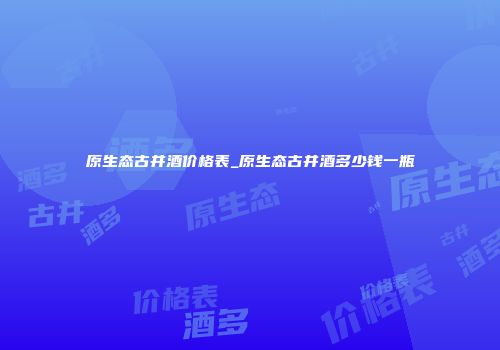 原生态古井酒价格表_原生态古井酒多少钱一瓶