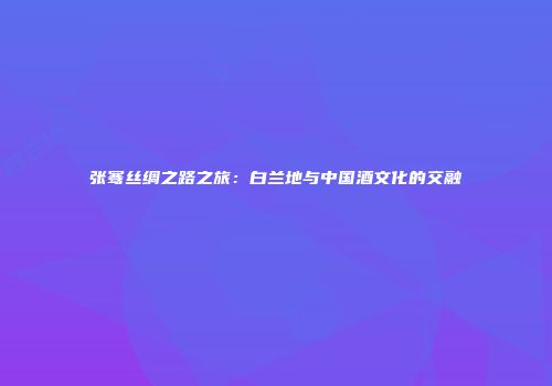 张骞丝绸之路之旅：白兰地与中国酒文化的交融
