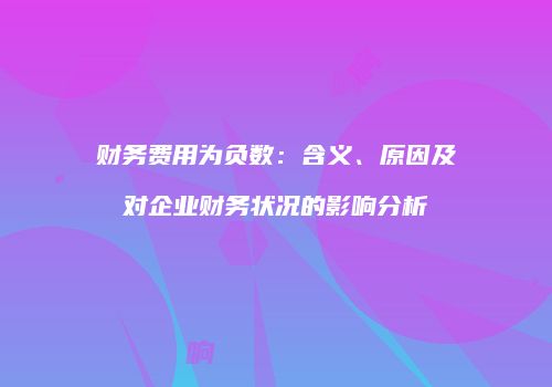 财务费用为负数：含义、原因及对企业财务状况的影响分析