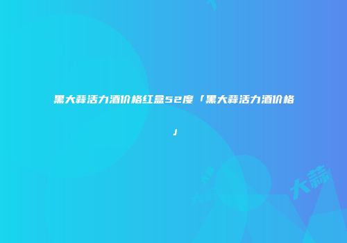 黑大蒜活力酒价格红盒52度「黑大蒜活力酒价格」