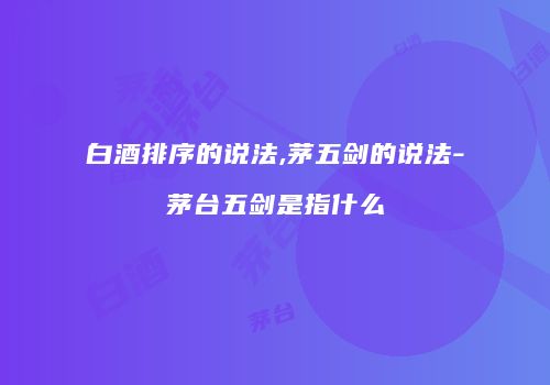 白酒排序的说法,茅五剑的说法-茅台五剑是指什么