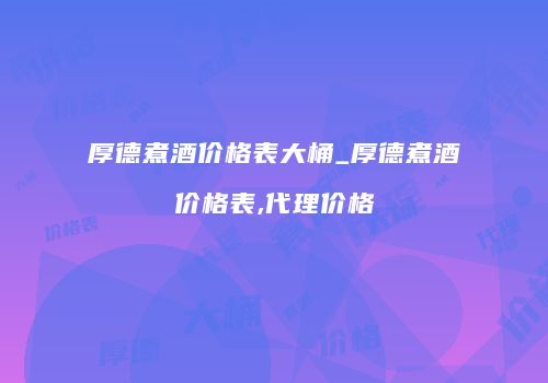 厚德煮酒价格表大桶_厚德煮酒价格表,代理价格