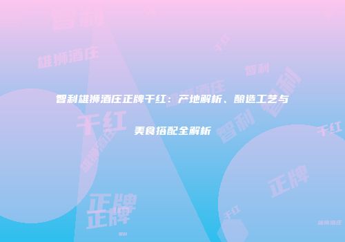 智利雄狮酒庄正牌干红：产地解析、酿造工艺与美食搭配全解析