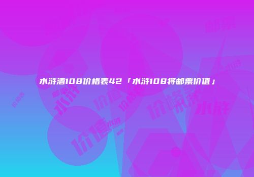 水浒酒108价格表42「水浒108将邮票价值」