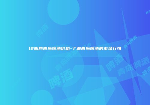 12瓶的青岛啤酒价格-了解青岛啤酒的市场行情