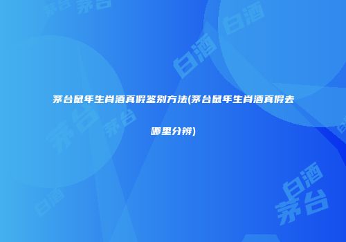 茅台鼠年生肖酒真假鉴别方法(茅台鼠年生肖酒真假去哪里分辨)