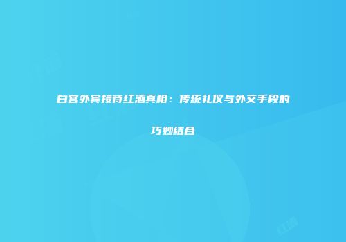 白宫外宾接待红酒真相：传统礼仪与外交手段的巧妙结合