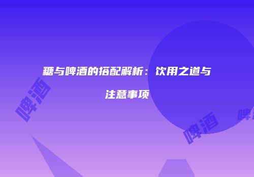 糖与啤酒的搭配解析：饮用之道与注意事项