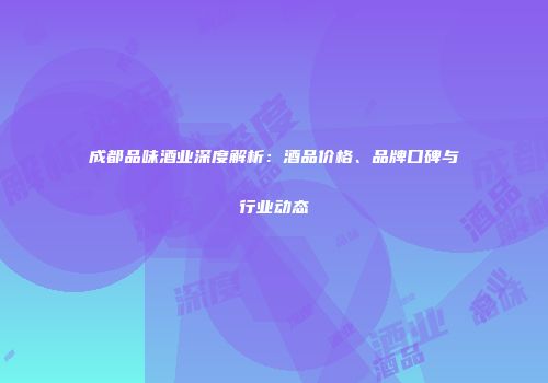 成都品味酒业深度解析：酒品价格、品牌口碑与行业动态