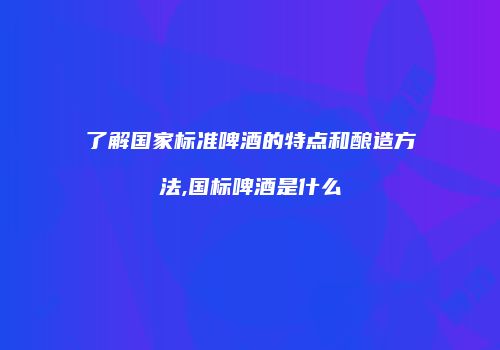 了解国家标准啤酒的特点和酿造方法,国标啤酒是什么