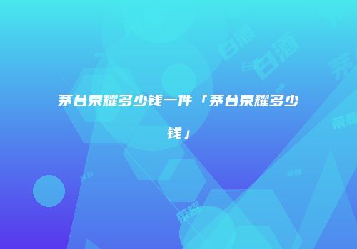 茅台荣耀多少钱一件「茅台荣耀多少钱」