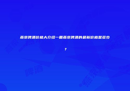 燕京啤酒价格大介绍一箱燕京啤酒的最新价格是多少？