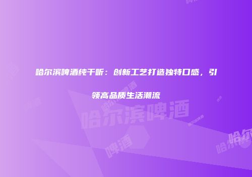 哈尔滨啤酒纯干听：创新工艺打造独特口感，引领高品质生活潮流