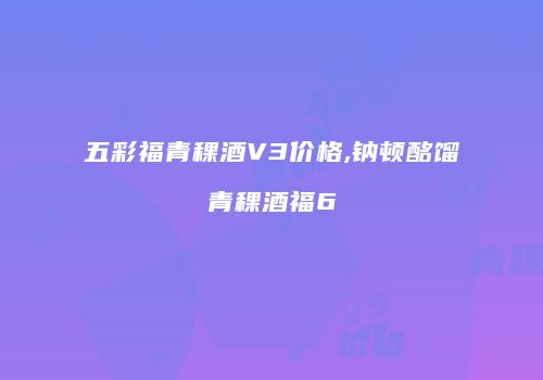 五彩福青稞酒V3价格,钠顿酩馏青稞酒福6