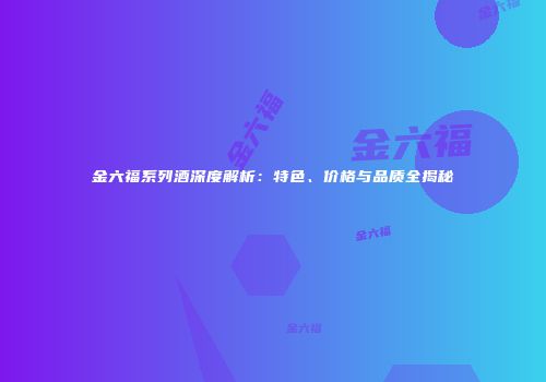 金六福系列酒深度解析：特色、价格与品质全揭秘
