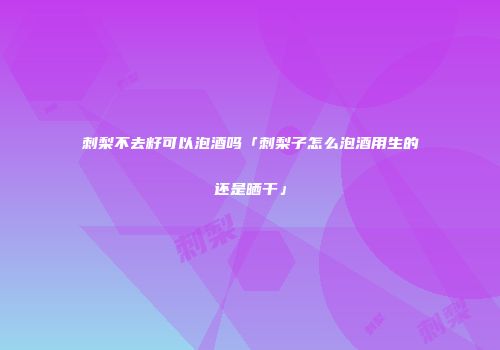 刺梨不去籽可以泡酒吗「刺梨子怎么泡酒用生的还是晒干」