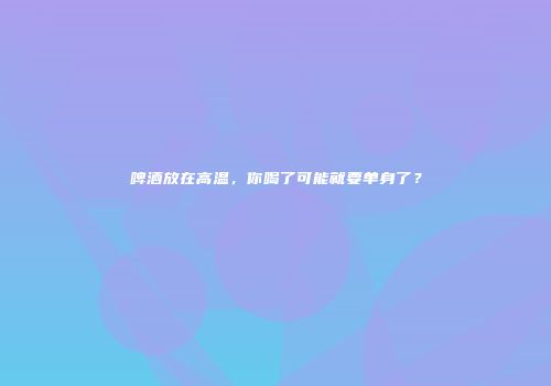 啤酒放在高温，你喝了可能就要单身了？
