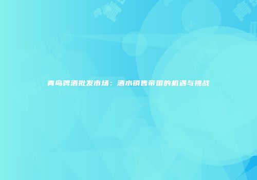 青岛啤酒批发市场：酒水销售帝国的机遇与挑战