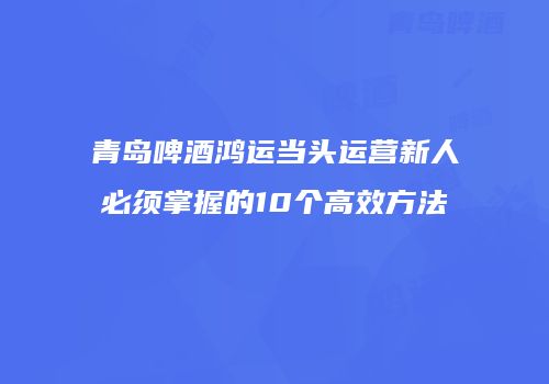 青岛啤酒鸿运当头运营新人必须掌握的10个高效方法