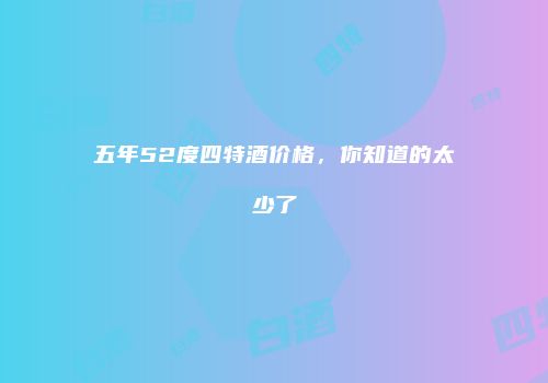 五年52度四特酒价格，你知道的太少了