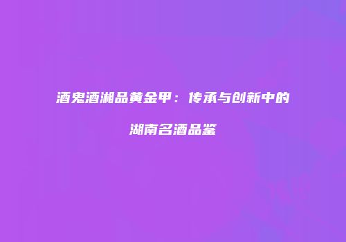 酒鬼酒湘品黄金甲：传承与创新中的湖南名酒品鉴