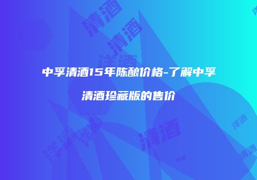 中孚清酒15年陈酿价格-了解中孚清酒珍藏版的售价