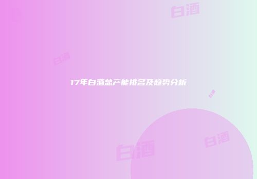 17年白酒总产能排名及趋势分析