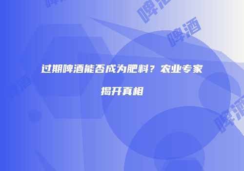 过期啤酒能否成为肥料？农业专家揭开真相