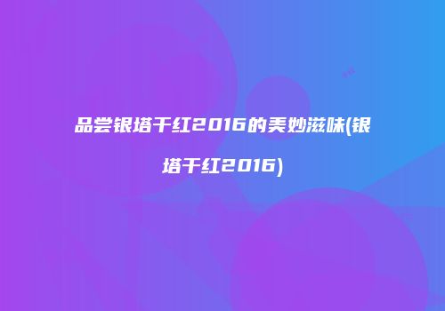 品尝银塔干红2016的美妙滋味(银塔干红2016)